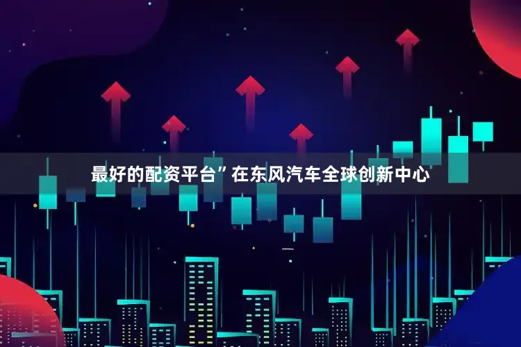 最好的配资平台”在东风汽车全球创新中心