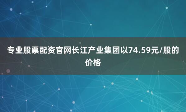 专业股票配资官网长江产业集团以74.59元/股的价格