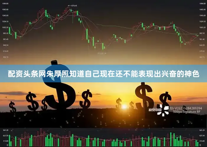 配资头条网朱厚照知道自己现在还不能表现出兴奋的神色
