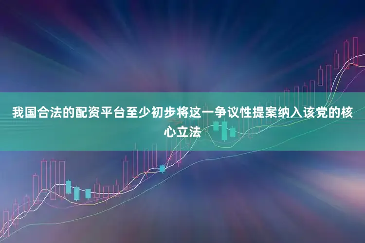 我国合法的配资平台至少初步将这一争议性提案纳入该党的核心立法