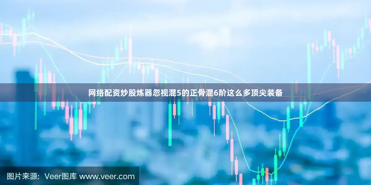 网络配资炒股炼器忽视混5的正骨混6阶这么多顶尖装备
