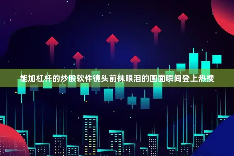能加杠杆的炒股软件镜头前抹眼泪的画面瞬间登上热搜