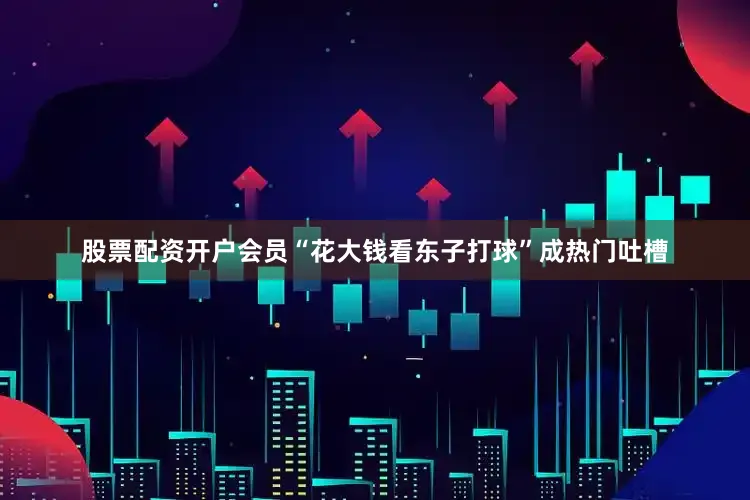 股票配资开户会员“花大钱看东子打球”成热门吐槽