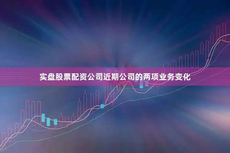 实盘股票配资公司近期公司的两项业务变化