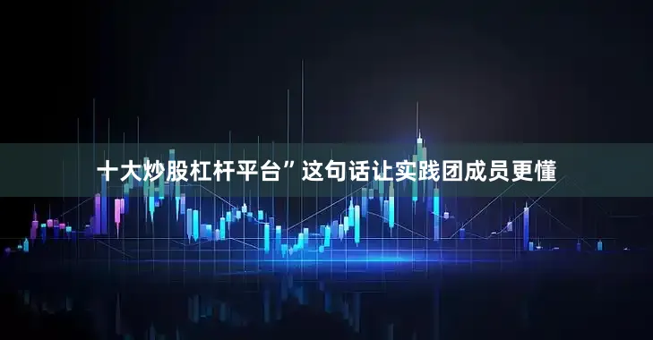 十大炒股杠杆平台”这句话让实践团成员更懂