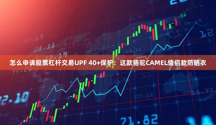 怎么申请股票杠杆交易UPF 40+保护：这款骆驼CAMEL情侣款防晒衣