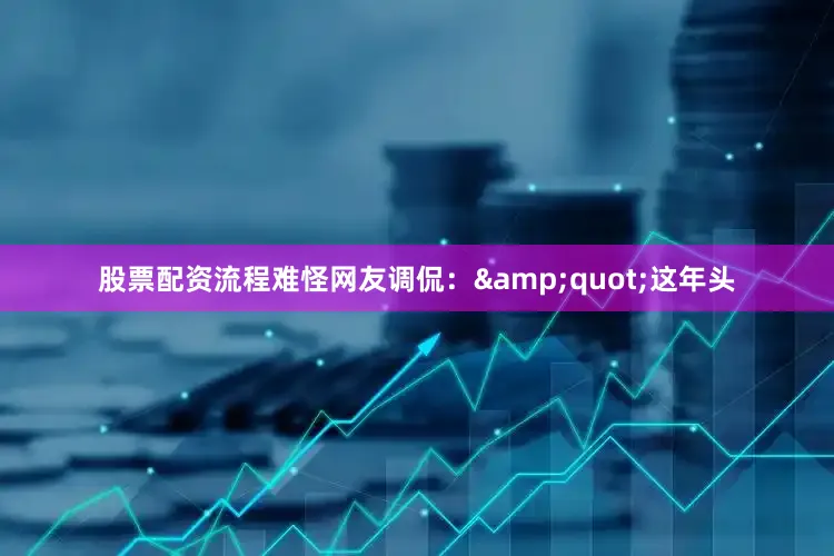 股票配资流程难怪网友调侃：&quot;这年头