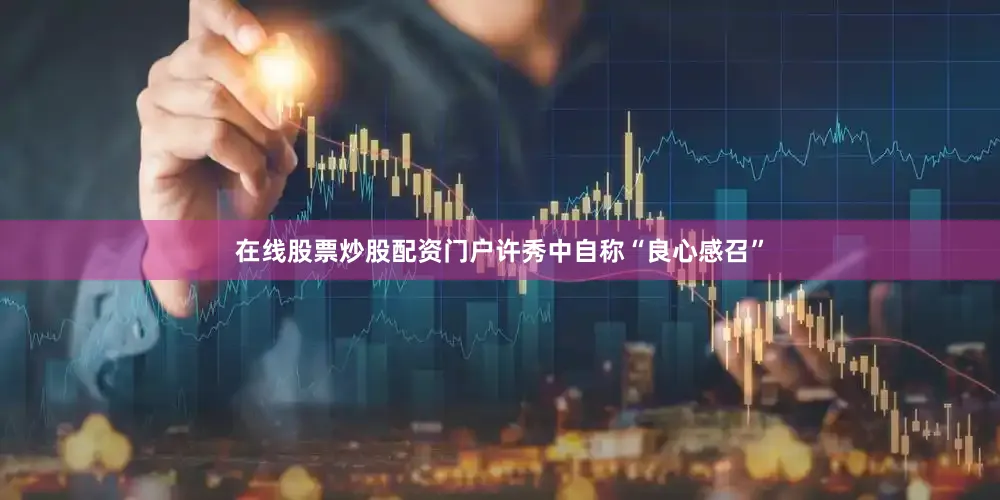 在线股票炒股配资门户许秀中自称“良心感召”