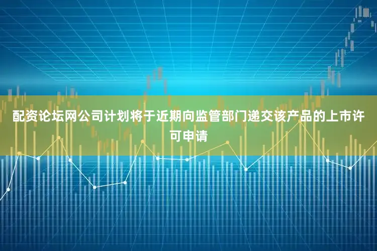 配资论坛网公司计划将于近期向监管部门递交该产品的上市许可申请