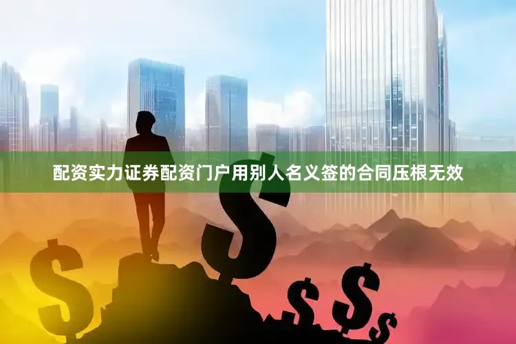 配资实力证券配资门户用别人名义签的合同压根无效
